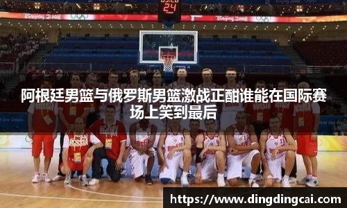 阿根廷男篮与俄罗斯男篮激战正酣谁能在国际赛场上笑到最后