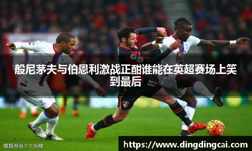 般尼茅夫与伯恩利激战正酣谁能在英超赛场上笑到最后